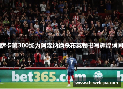 萨卡第300场为阿森纳绝杀布莱顿书写辉煌瞬间