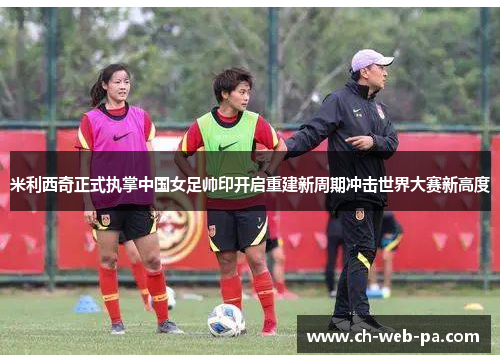米利西奇正式执掌中国女足帅印开启重建新周期冲击世界大赛新高度