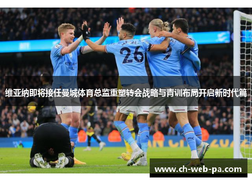 维亚纳即将接任曼城体育总监重塑转会战略与青训布局开启新时代篇